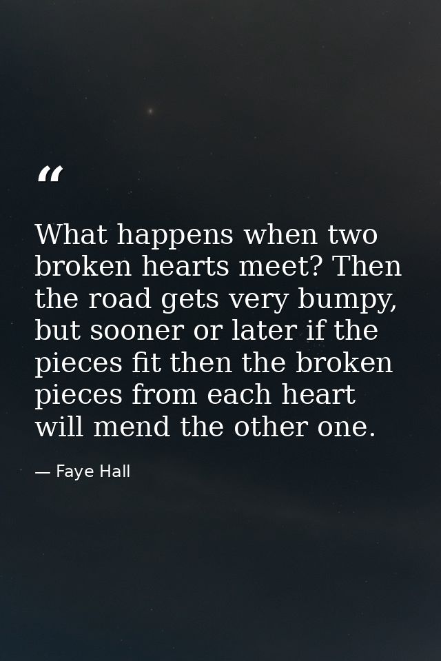 What happens when two broken hearts meet? Then the road gets very bumpy, but sooner or later if the pieces fit then the  — Faye Hall