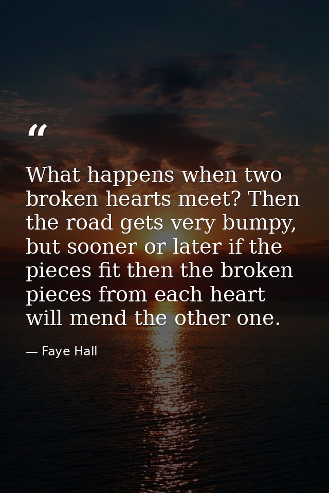 What happens when two broken hearts meet? Then the road gets very bumpy, but sooner or later if the pieces fit then the  — Faye Hall