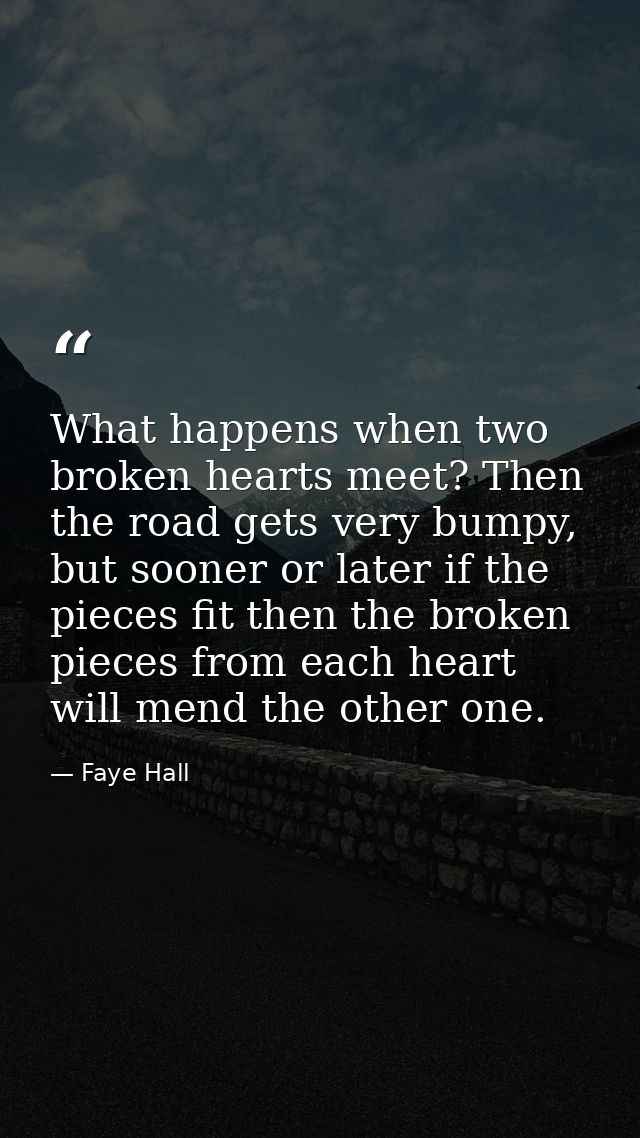What happens when two broken hearts meet? Then the road gets very bumpy, but sooner or later if the pieces fit then the  — Faye Hall