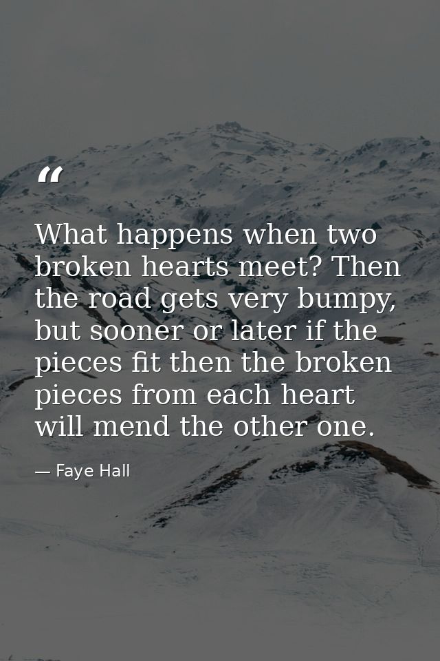 What happens when two broken hearts meet? Then the road gets very bumpy, but sooner or later if the pieces fit then the  — Faye Hall