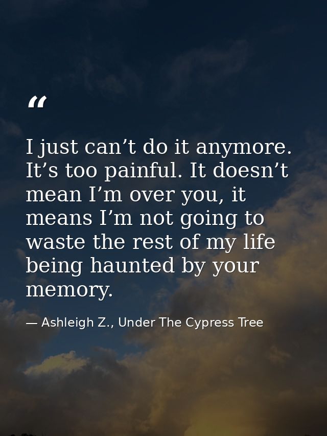 I just can’t do it anymore. It’s too painful. It doesn’t mean I’m over you, it means I’m not going to waste the rest of  — Ashleigh Z., Under The Cypress Tree