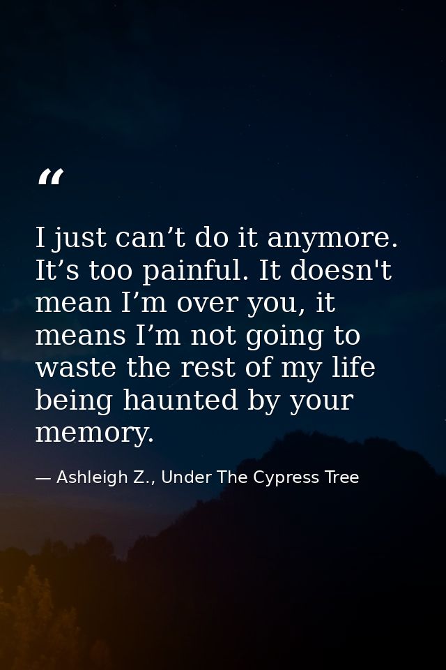 I just can’t do it anymore. It’s too painful. It doesn't mean I’m over you, it means I’m not going to waste the rest of  — Ashleigh Z., Under The Cypress Tree