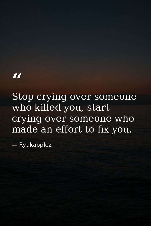 Stop crying over someone who killed you, start crying over someone who made an effort to fix you. — Ryukapplez