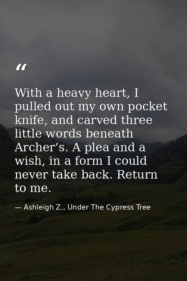 With a heavy heart, I pulled out my own pocket knife, and carved three little words beneath Archer’s. A plea and a wish, — Ashleigh Z., Under The Cypress Tree