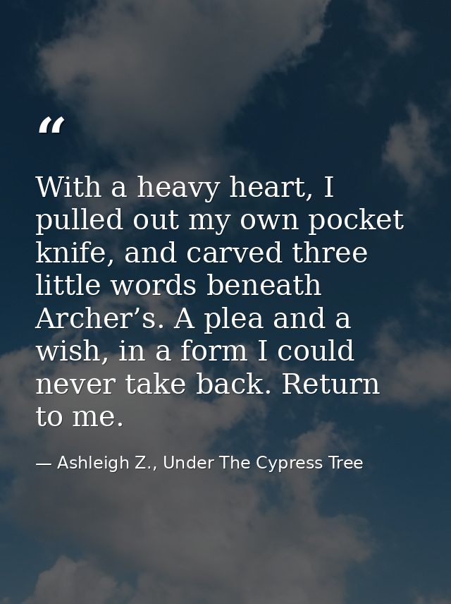 With a heavy heart, I pulled out my own pocket knife, and carved three little words beneath Archer’s. A plea and a wish, — Ashleigh Z., Under The Cypress Tree