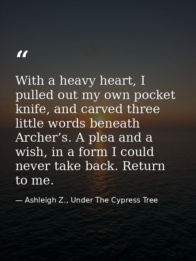 With a heavy heart, I pulled out my own pocket knife, and carved three little words beneath Archer’s. A plea and a wish, — Ashleigh Z., Under The Cypress Tree