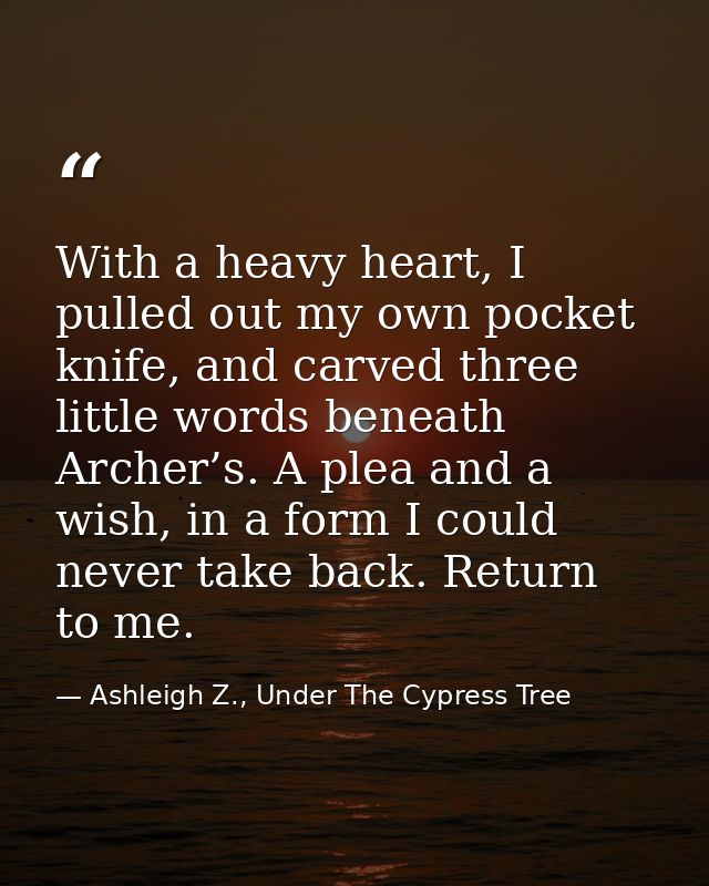 With a heavy heart, I pulled out my own pocket knife, and carved three little words beneath Archer’s. A plea and a wish, — Ashleigh Z., Under The Cypress Tree