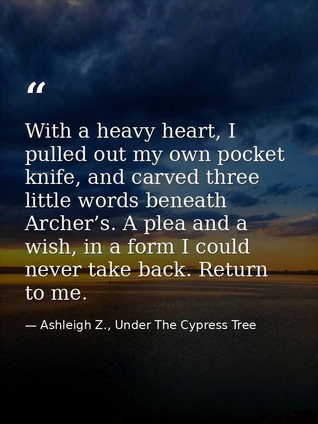 With a heavy heart, I pulled out my own pocket knife, and carved three little words beneath Archer’s. A plea and a wish, — Ashleigh Z., Under The Cypress Tree