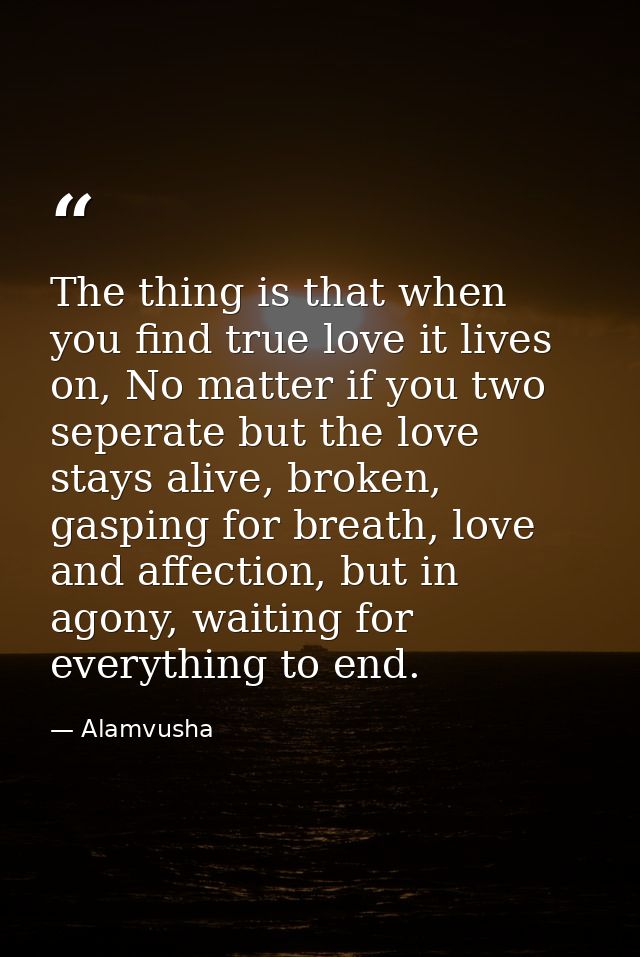 The thing is that when you find true love it lives on, No matter if you two seperate but the love stays alive, broken, g — Alamvusha