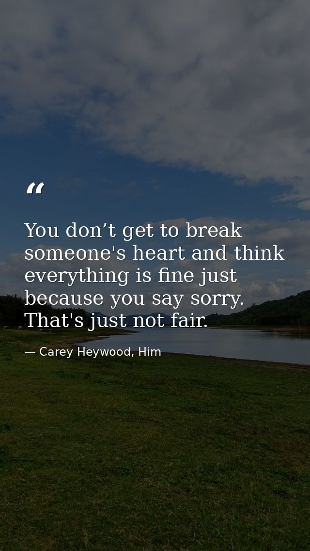 You don’t get to break someone's heart and think everything is fine just because you say sorry. That's just not fair. — Carey Heywood, Him