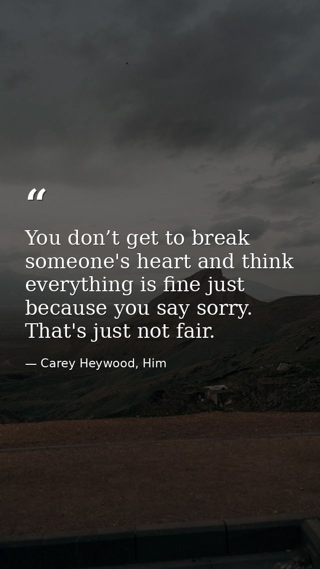 You don’t get to break someone's heart and think everything is fine just because you say sorry. That's just not fair. — Carey Heywood, Him