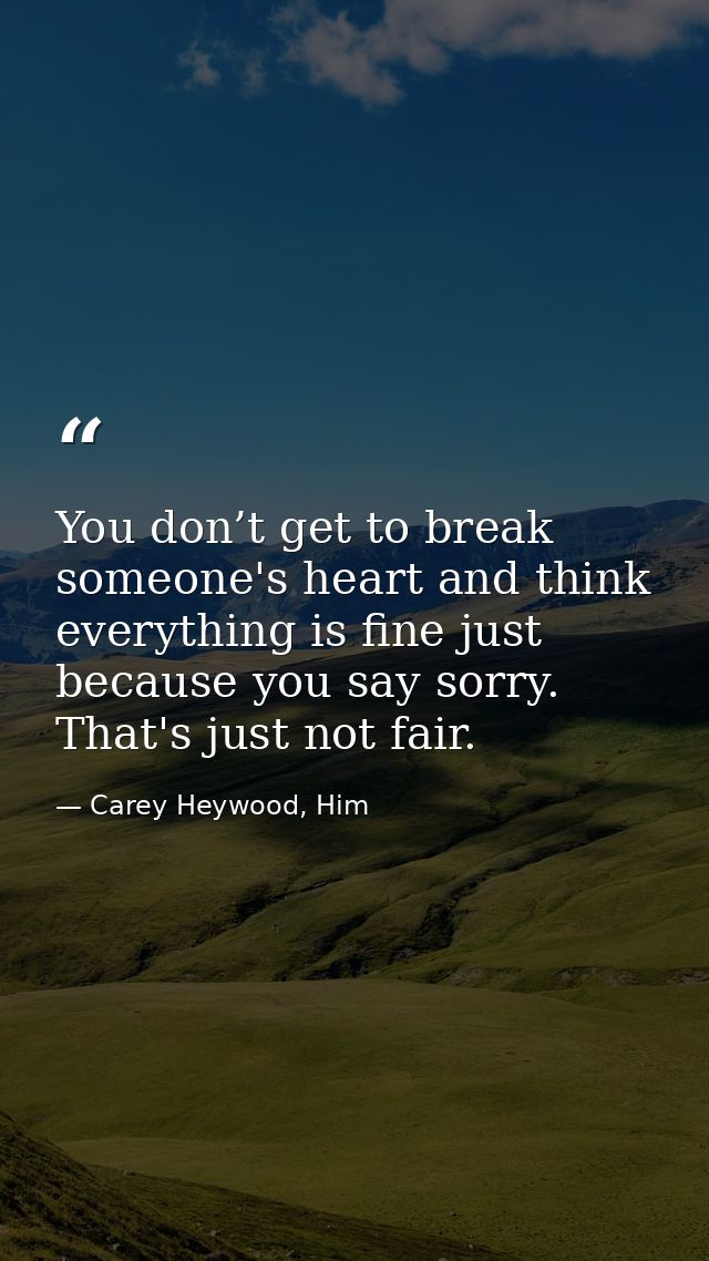You don’t get to break someone's heart and think everything is fine just because you say sorry. That's just not fair. — Carey Heywood, Him