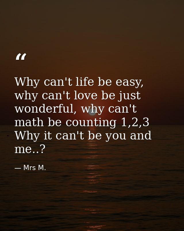Why can't life be easy, why can't love be just wonderful, why can't math be counting 1,2,3 Why it can't be you and me..? — Mrs M.
