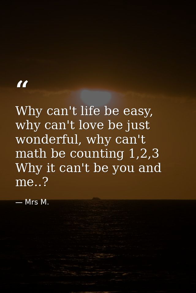 Why can't life be easy, why can't love be just wonderful, why can't math be counting 1,2,3 Why it can't be you and me..? — Mrs M.