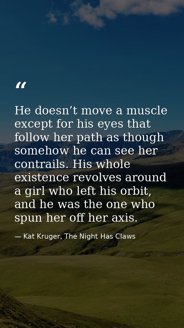 He doesn’t move a muscle except for his eyes that follow her path as though somehow he can see her contrails. His whole  — Kat Kruger, The Night Has Claws