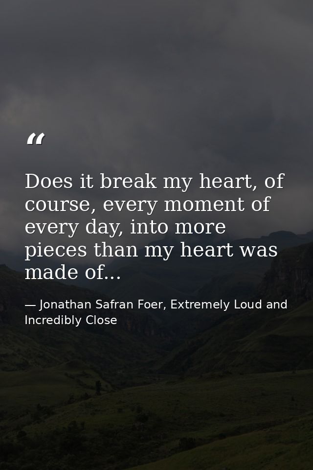 Does it break my heart, of course, every moment of every day, into more pieces than my heart was made of... — Jonathan Safran Foer, Extremely Loud and Incredibly Close