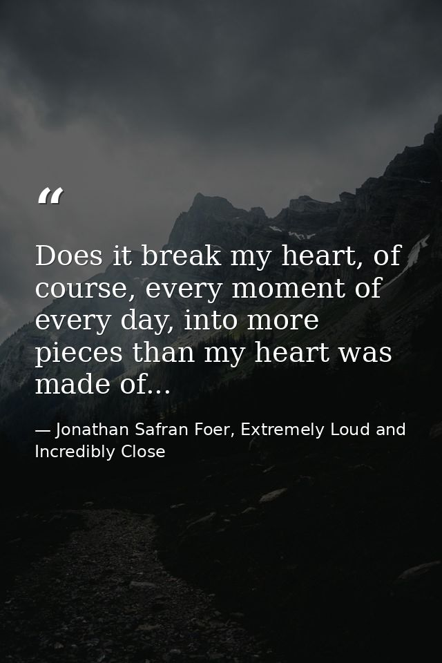 Does it break my heart, of course, every moment of every day, into more pieces than my heart was made of... — Jonathan Safran Foer, Extremely Loud and Incredibly Close
