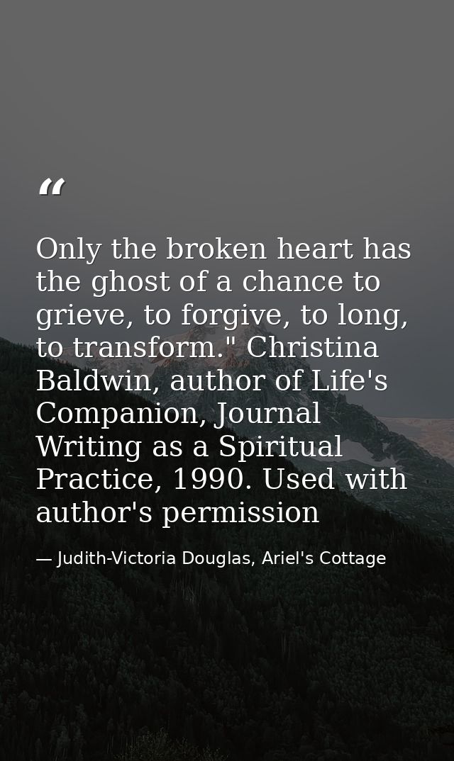 Only the broken heart has the ghost of a chance to grieve, to forgive, to long, to transform." Christina Baldwin, author — Judith-Victoria Douglas, Ariel's Cottage
