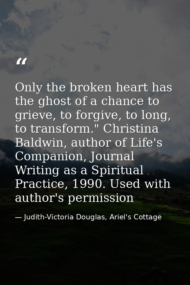 Only the broken heart has the ghost of a chance to grieve, to forgive, to long, to transform." Christina Baldwin, author — Judith-Victoria Douglas, Ariel's Cottage