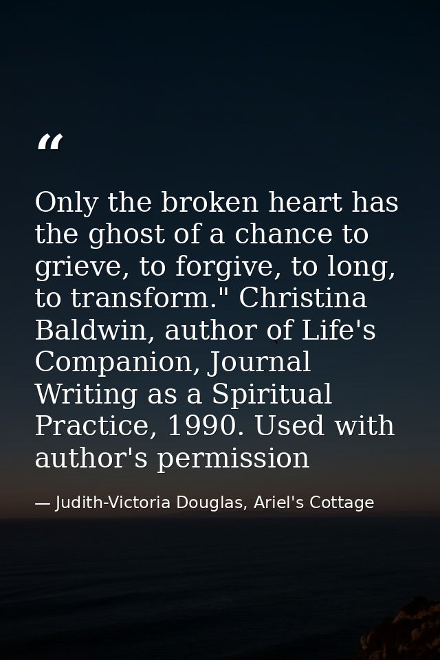 Only the broken heart has the ghost of a chance to grieve, to forgive, to long, to transform." Christina Baldwin, author — Judith-Victoria Douglas, Ariel's Cottage