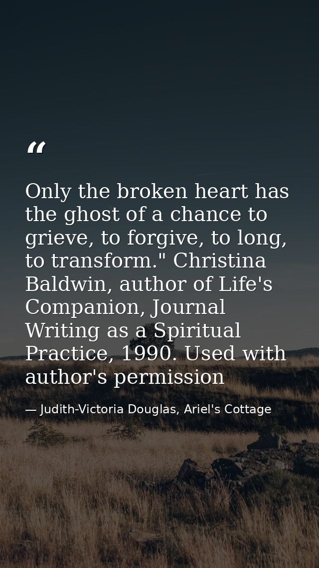 Only the broken heart has the ghost of a chance to grieve, to forgive, to long, to transform." Christina Baldwin, author — Judith-Victoria Douglas, Ariel's Cottage