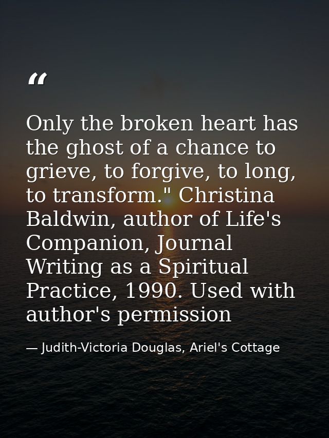 Only the broken heart has the ghost of a chance to grieve, to forgive, to long, to transform." Christina Baldwin, author — Judith-Victoria Douglas, Ariel's Cottage