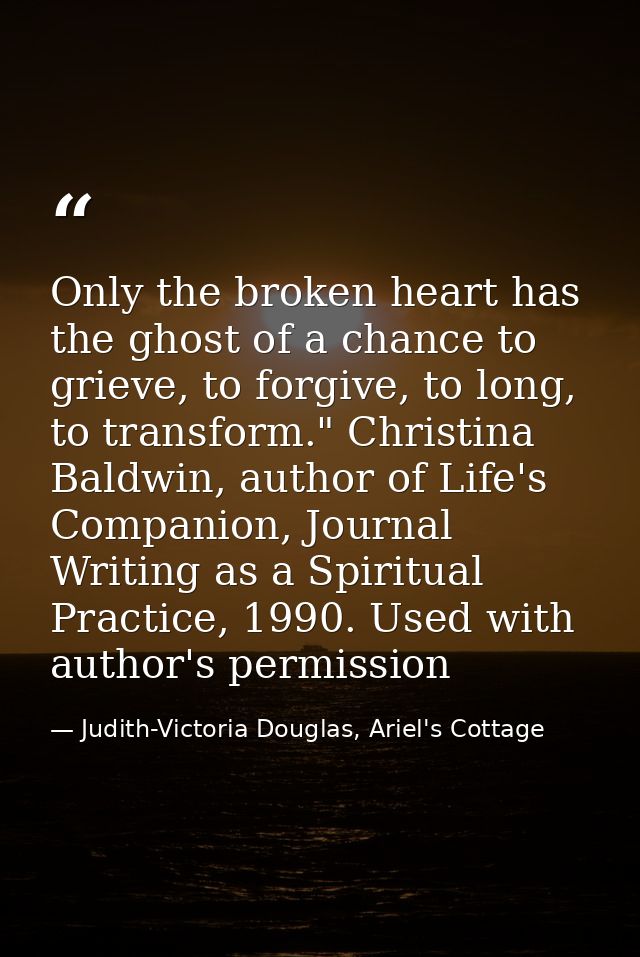 Only the broken heart has the ghost of a chance to grieve, to forgive, to long, to transform." Christina Baldwin, author — Judith-Victoria Douglas, Ariel's Cottage