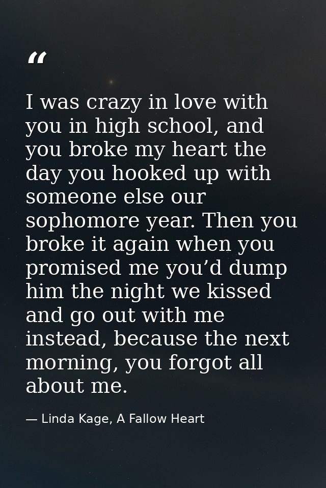 I was crazy in love with you in high school, and you broke my heart the day you hooked up with someone else our sophomor — Linda Kage, A Fallow Heart