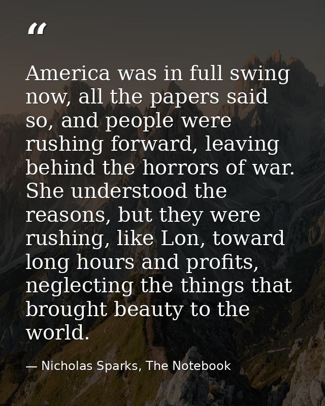 America was in full swing now, all the papers said so, and people were rushing forward, leaving behind the horrors of wa — Nicholas Sparks, The Notebook
