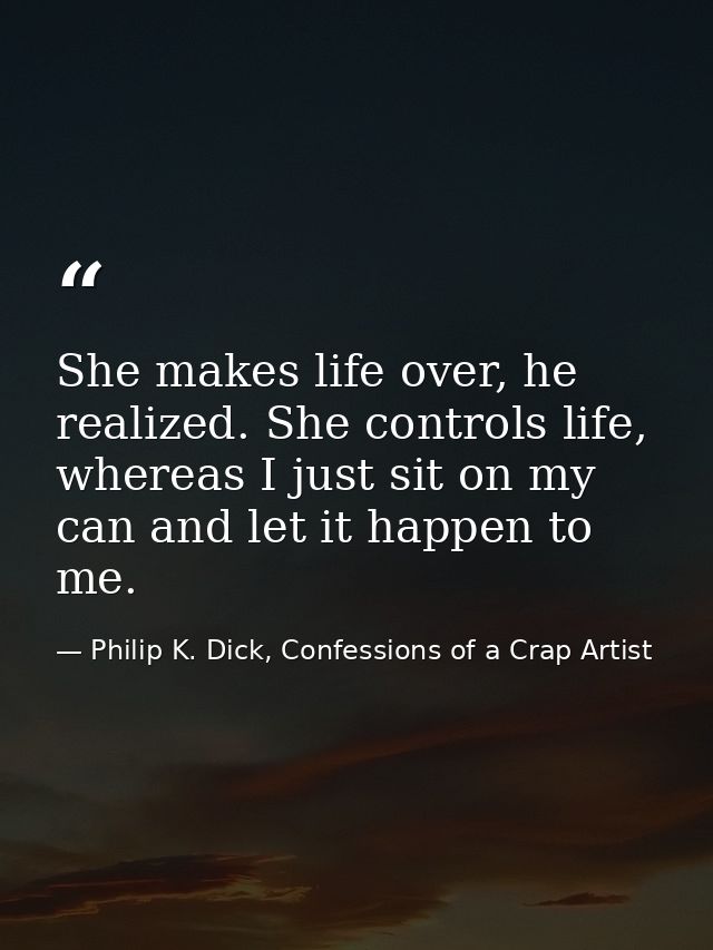 She makes life over, he realized. She controls life, whereas I just sit on my can and let it happen to me. — Philip K. Dick, Confessions of a Crap Artist