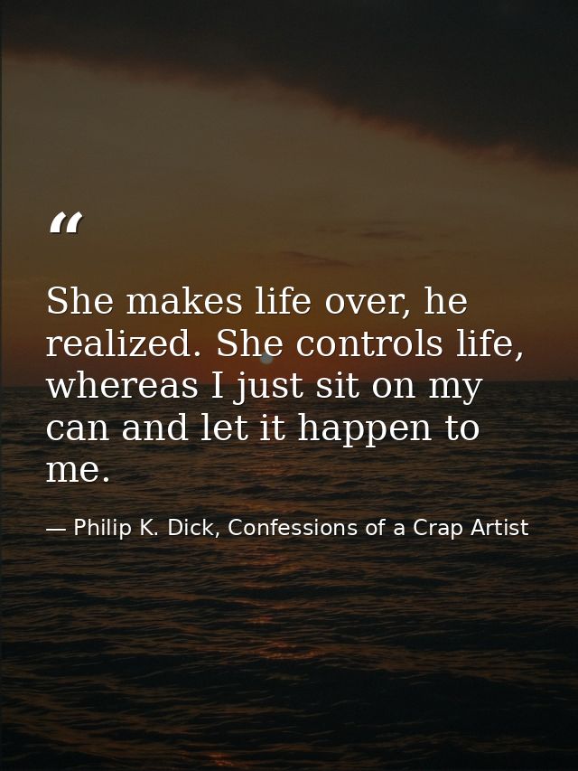 She makes life over, he realized. She controls life, whereas I just sit on my can and let it happen to me. — Philip K. Dick, Confessions of a Crap Artist