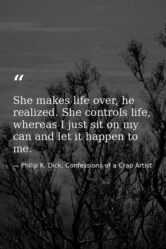She makes life over, he realized. She controls life, whereas I just sit on my can and let it happen to me. — Philip K. Dick, Confessions of a Crap Artist