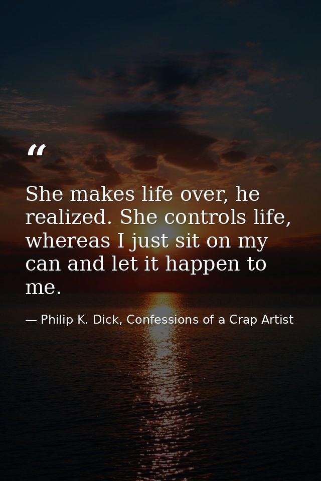She makes life over, he realized. She controls life, whereas I just sit on my can and let it happen to me. — Philip K. Dick, Confessions of a Crap Artist