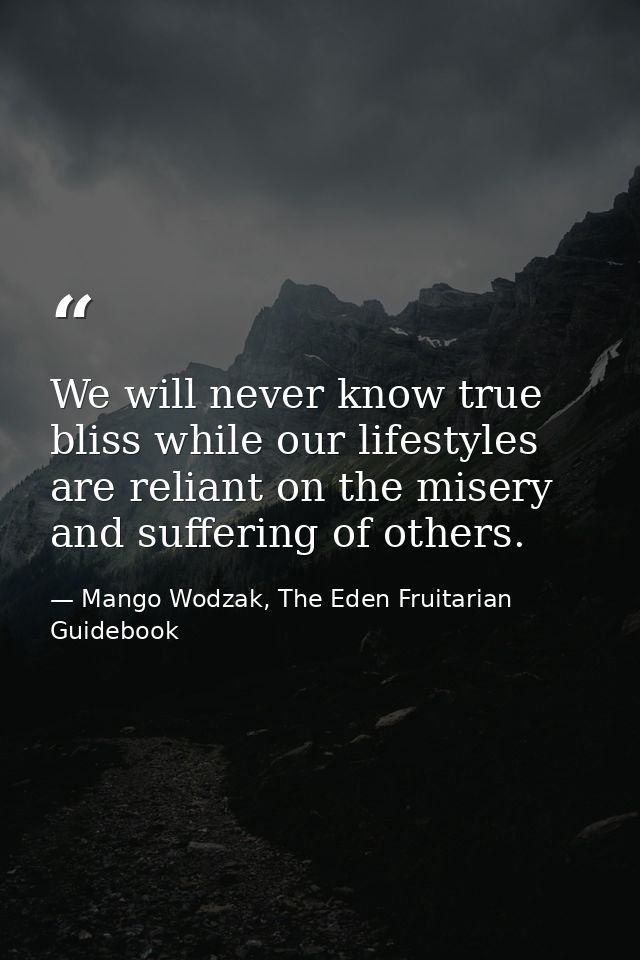 We will never know true bliss while our lifestyles are reliant on the misery and suffering of others. — Mango Wodzak, The Eden Fruitarian Guidebook