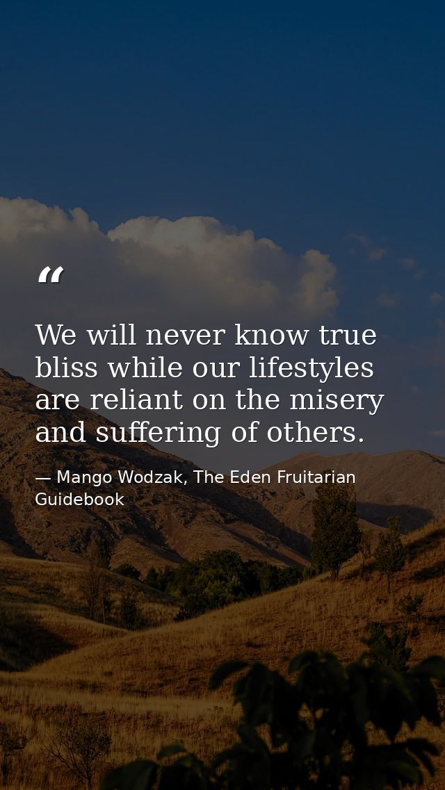 We will never know true bliss while our lifestyles are reliant on the misery and suffering of others. — Mango Wodzak, The Eden Fruitarian Guidebook