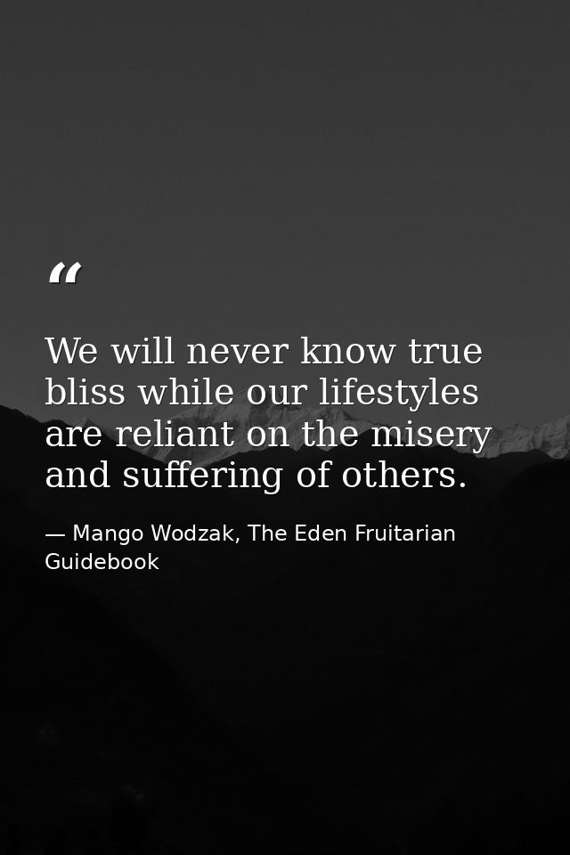 We will never know true bliss while our lifestyles are reliant on the misery and suffering of others. — Mango Wodzak, The Eden Fruitarian Guidebook