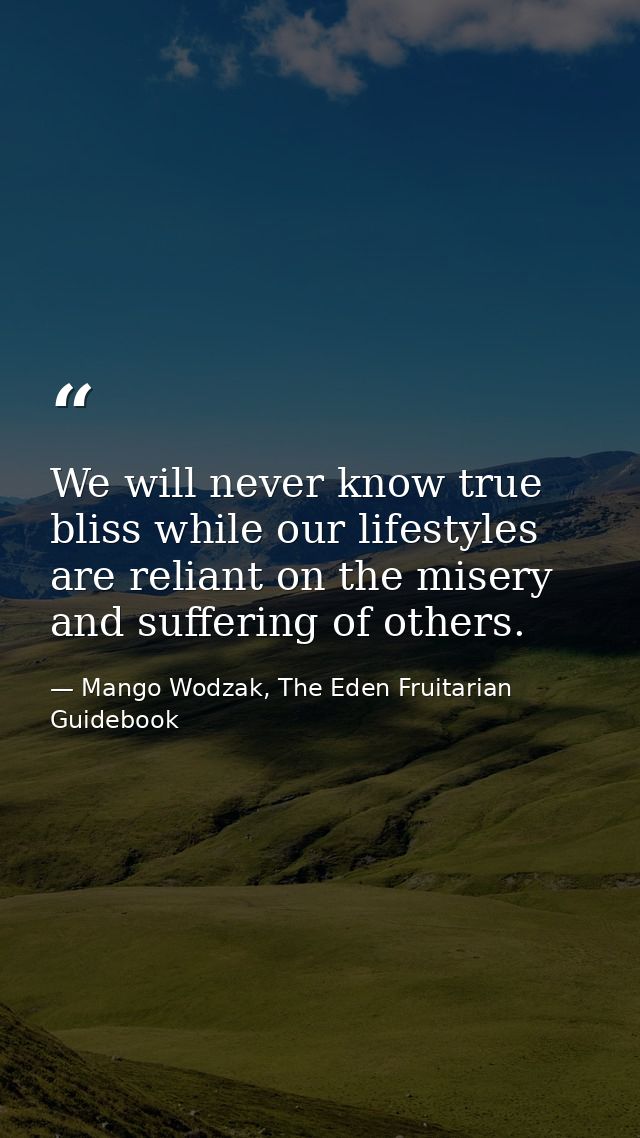 We will never know true bliss while our lifestyles are reliant on the misery and suffering of others. — Mango Wodzak, The Eden Fruitarian Guidebook