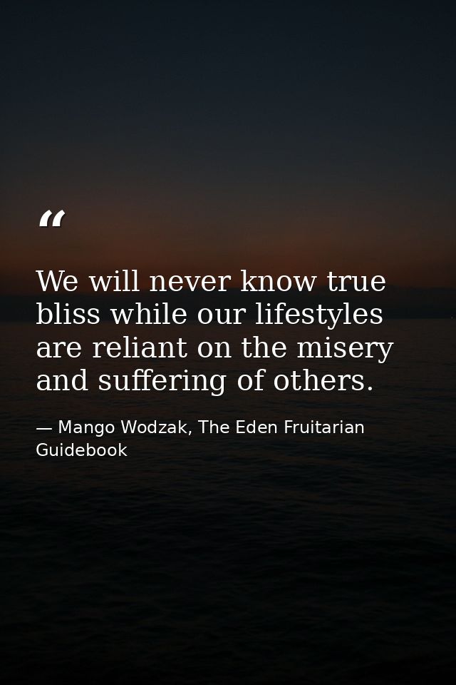 We will never know true bliss while our lifestyles are reliant on the misery and suffering of others. — Mango Wodzak, The Eden Fruitarian Guidebook