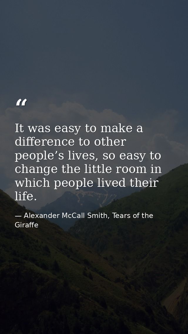 It was easy to make a difference to other people’s lives, so easy to change the little room in which people lived their  — Alexander McCall Smith, Tears of the Giraffe