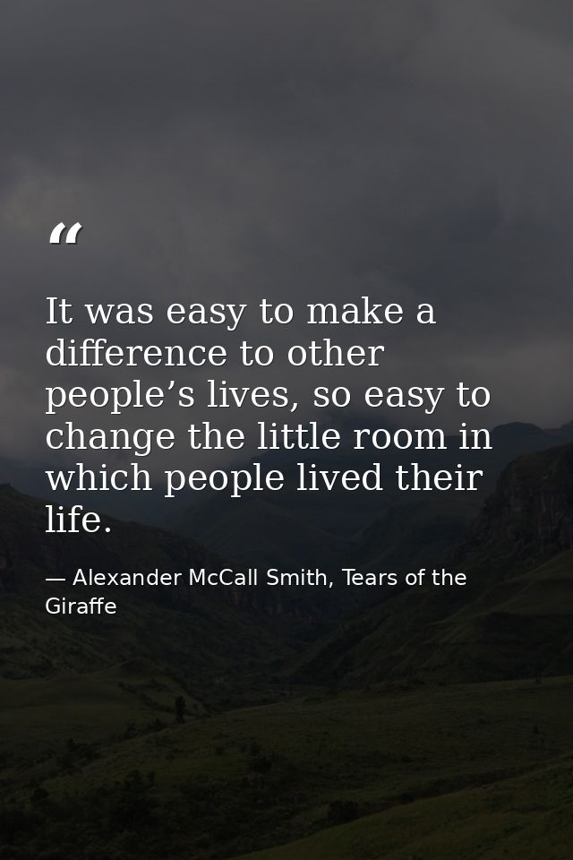 It was easy to make a difference to other people’s lives, so easy to change the little room in which people lived their  — Alexander McCall Smith, Tears of the Giraffe