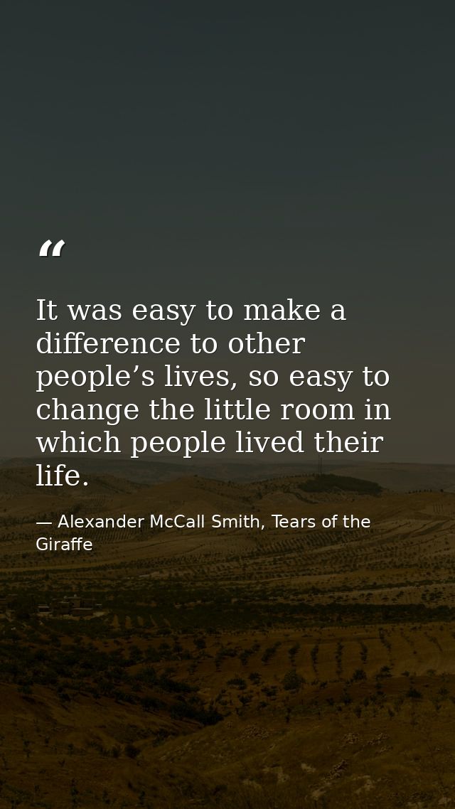 It was easy to make a difference to other people’s lives, so easy to change the little room in which people lived their  — Alexander McCall Smith, Tears of the Giraffe