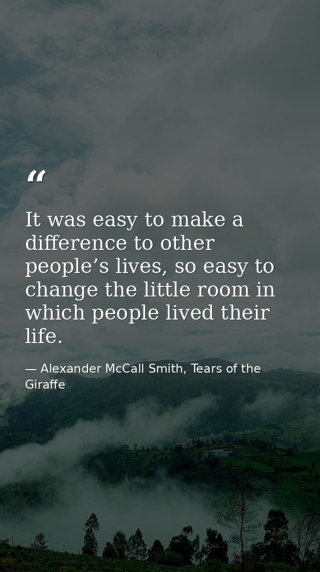 It was easy to make a difference to other people’s lives, so easy to change the little room in which people lived their  — Alexander McCall Smith, Tears of the Giraffe