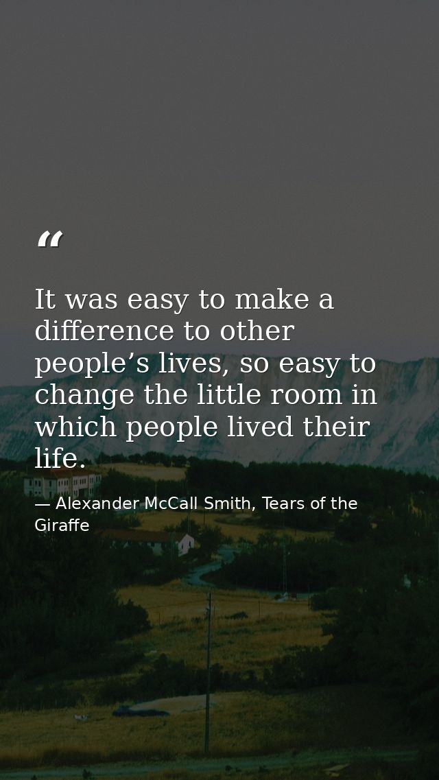 It was easy to make a difference to other people’s lives, so easy to change the little room in which people lived their  — Alexander McCall Smith, Tears of the Giraffe