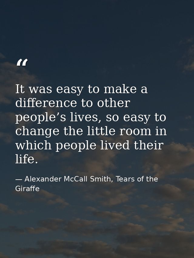 It was easy to make a difference to other people’s lives, so easy to change the little room in which people lived their  — Alexander McCall Smith, Tears of the Giraffe
