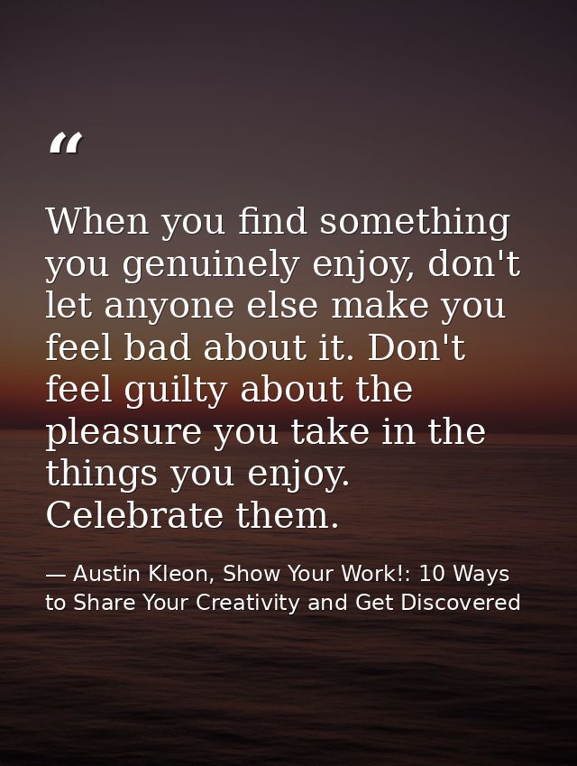 When you find something you genuinely enjoy, don't let anyone else make you feel bad about it. Don't feel guilty about t — Austin Kleon, Show Your Work!: 10 Ways to Share Your Creativity and Get Discovered