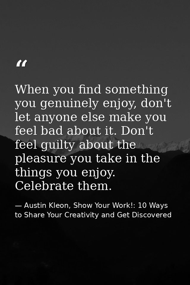 When you find something you genuinely enjoy, don't let anyone else make you feel bad about it. Don't feel guilty about t — Austin Kleon, Show Your Work!: 10 Ways to Share Your Creativity and Get Discovered