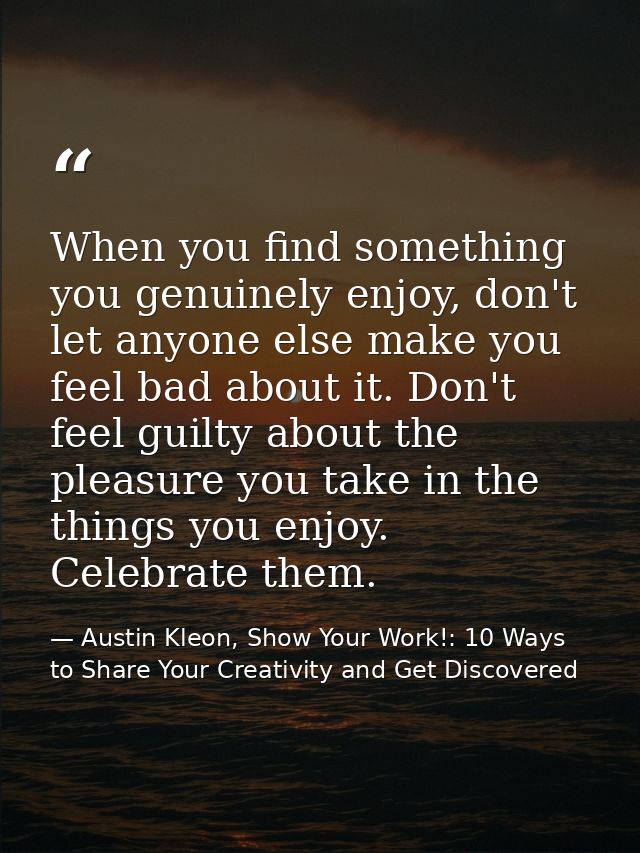 When you find something you genuinely enjoy, don't let anyone else make you feel bad about it. Don't feel guilty about t — Austin Kleon, Show Your Work!: 10 Ways to Share Your Creativity and Get Discovered