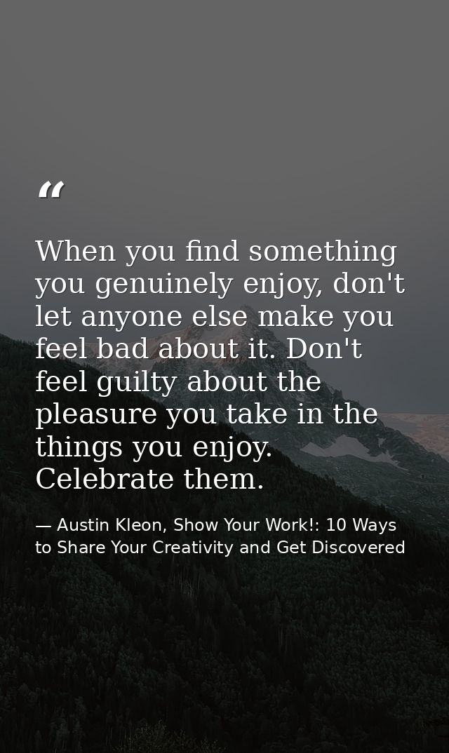When you find something you genuinely enjoy, don't let anyone else make you feel bad about it. Don't feel guilty about t — Austin Kleon, Show Your Work!: 10 Ways to Share Your Creativity and Get Discovered