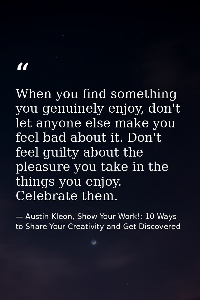 When you find something you genuinely enjoy, don't let anyone else make you feel bad about it. Don't feel guilty about t — Austin Kleon, Show Your Work!: 10 Ways to Share Your Creativity and Get Discovered