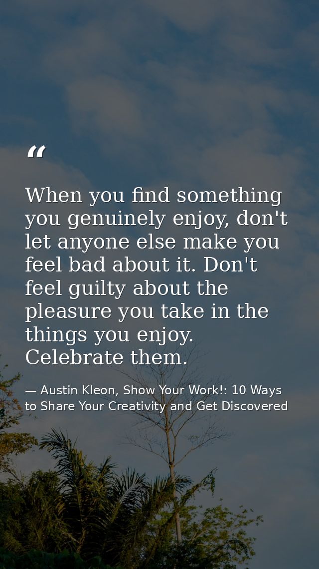 When you find something you genuinely enjoy, don't let anyone else make you feel bad about it. Don't feel guilty about t — Austin Kleon, Show Your Work!: 10 Ways to Share Your Creativity and Get Discovered